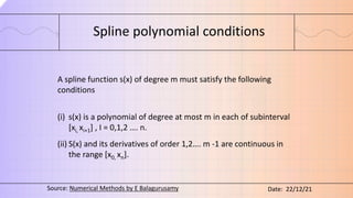 Spline polynomial conditions
A spline function s(x) of degree m must satisfy the following
conditions
(i) s(x) is a polynomial of degree at most m in each of subinterval
[xi, xi+1] , I = 0,1,2 …. n.
(ii) S(x) and its derivatives of order 1,2…. m -1 are continuous in
the range [x0, xn].
Source: Numerical Methods by E Balagurusamy Date: 22/12/21
 