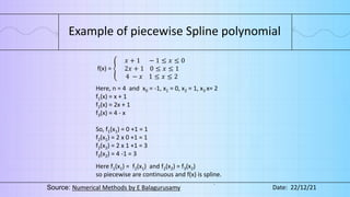 Example of piecewise Spline polynomial
f(x) =
𝑥 + 1 − 1 ≤ 𝑥 ≤ 0
2𝑥 + 1 0 ≤ 𝑥 ≤ 1
4 − 𝑥 1 ≤ 𝑥 ≤ 2
Here, n = 4 and x0 = -1, x1 = 0, x2 = 1, x3 x= 2
f1(x) = x + 1
f2(x) = 2x + 1
f3(x) = 4 - x
So, f1(x1) = 0 +1 = 1
f2(x1) = 2 x 0 +1 = 1
f2(x2) = 2 x 1 +1 = 3
f3(x2) = 4 -1 = 3
Here f1(x1) = f2(x1) and f2(x2) = f3(x2)
so piecewise are continuous and f(x) is spline.
Source: Numerical Methods by E Balagurusamy Date: 22/12/21
 