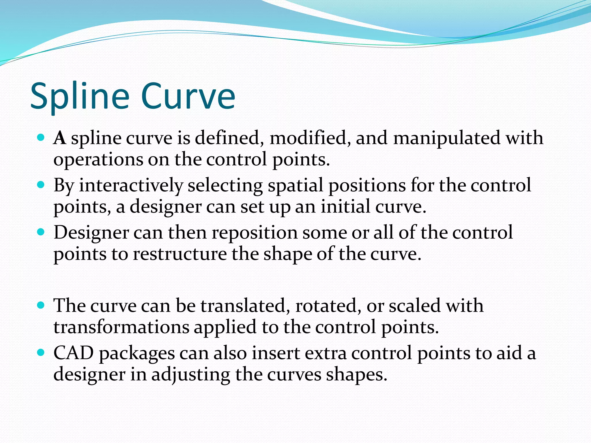 Spline Curve
 A spline curve is defined, modified, and manipulated with
operations on the control points.
 By interactively selecting spatial positions for the control
points, a designer can set up an initial curve.
 Designer can then reposition some or all of the control
points to restructure the shape of the curve.
 The curve can be translated, rotated, or scaled with
transformations applied to the control points.
 CAD packages can also insert extra control points to aid a
designer in adjusting the curves shapes.
 