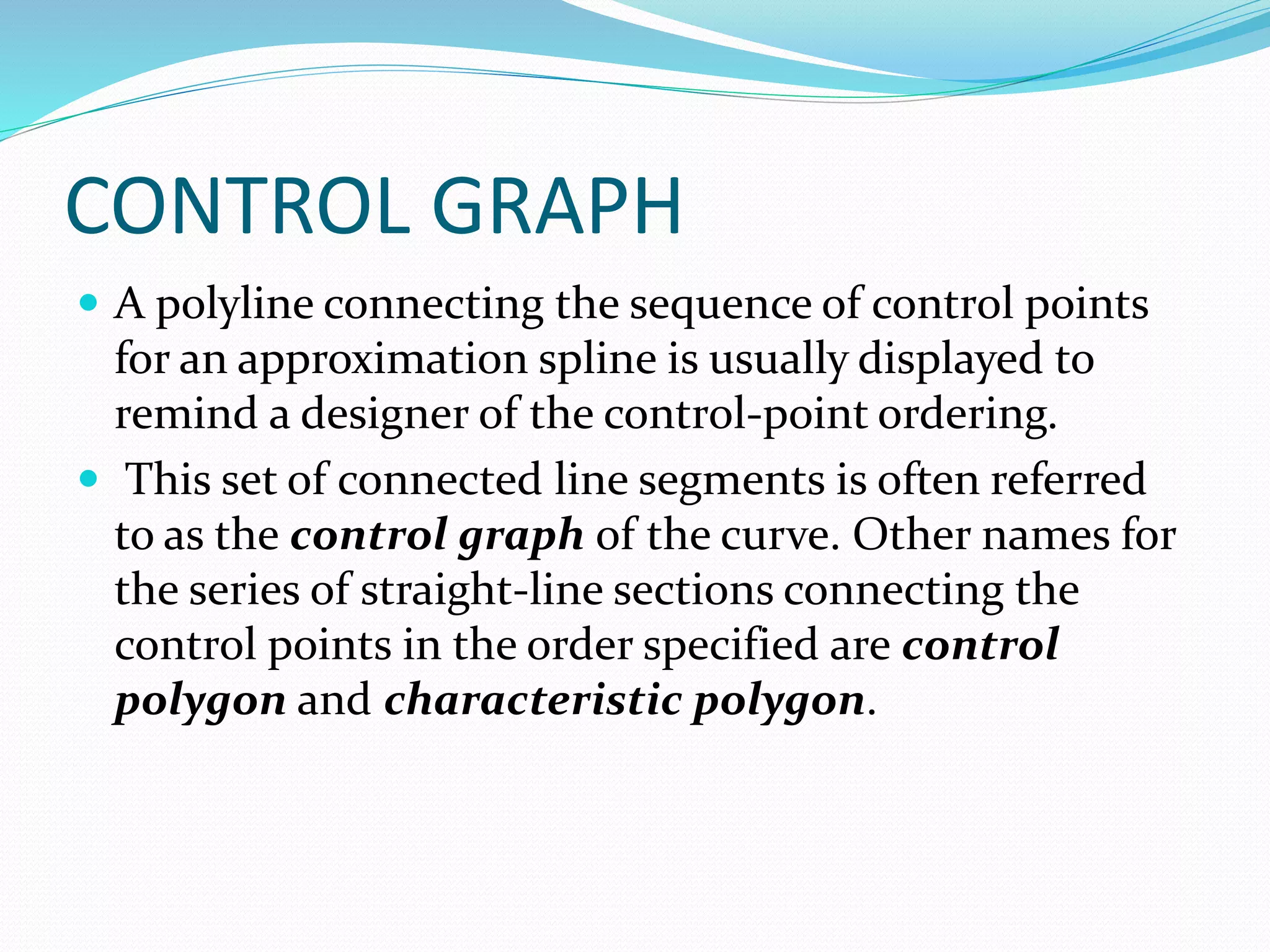 CONTROL GRAPH
 A polyline connecting the sequence of control points
for an approximation spline is usually displayed to
remind a designer of the control-point ordering.
 This set of connected line segments is often referred
to as the control graph of the curve. Other names for
the series of straight-line sections connecting the
control points in the order specified are control
polygon and characteristic polygon.
 