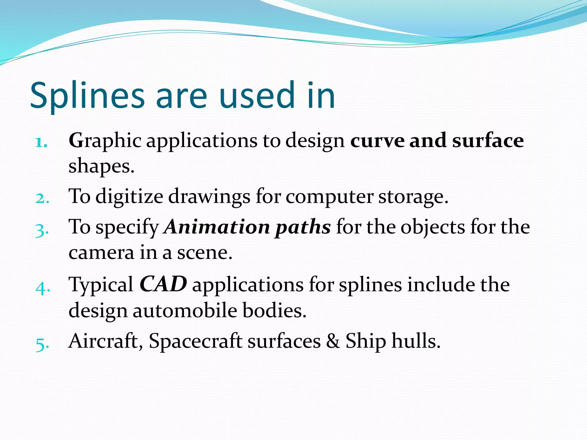 Splines are used in
1. Graphic applications to design curve and surface
shapes.
2. To digitize drawings for computer storage.
3. To specify Animation paths for the objects for the
camera in a scene.
4. Typical CAD applications for splines include the
design automobile bodies.
5. Aircraft, Spacecraft surfaces & Ship hulls.
 