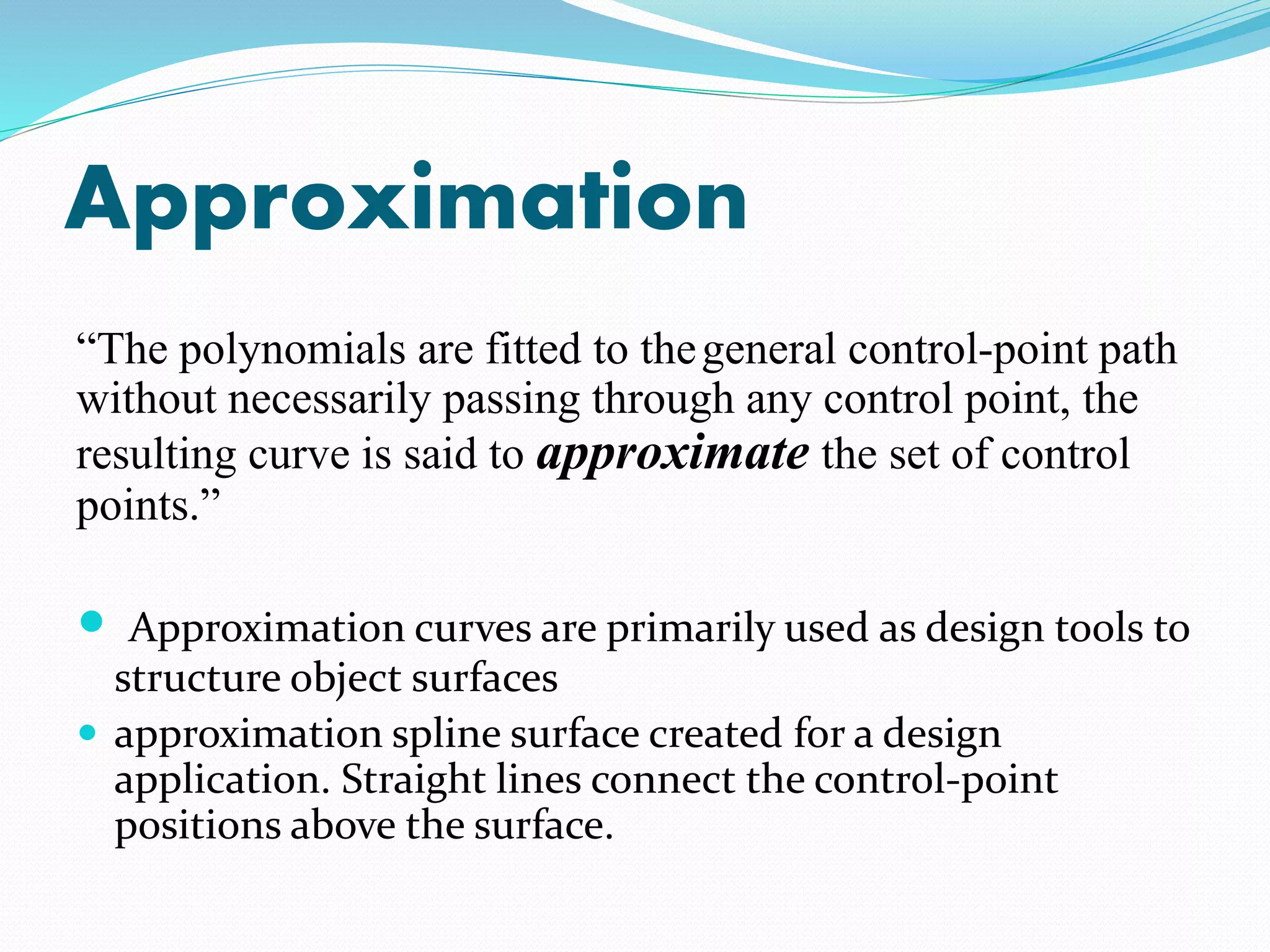 Approximation
“The polynomials are fitted to thegeneral control-point path
without necessarily passing through any control point, the
resulting curve is said to approximate the set of control
points.”
 Approximation curves are primarily used as design tools to
structure object surfaces
 approximation spline surface created for a design
application. Straight lines connect the control-point
positions above the surface.
 