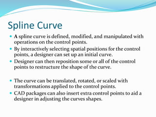 Spline Curve
 A spline curve is defined, modified, and manipulated with
operations on the control points.
 By interactively selecting spatial positions for the control
points, a designer can set up an initial curve.
 Designer can then reposition some or all of the control
points to restructure the shape of the curve.
 The curve can be translated, rotated, or scaled with
transformations applied to the control points.
 CAD packages can also insert extra control points to aid a
designer in adjusting the curves shapes.
 