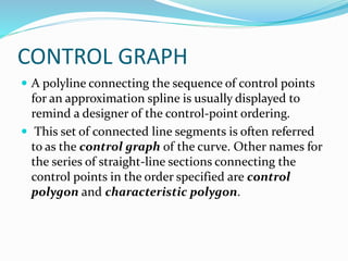 CONTROL GRAPH
 A polyline connecting the sequence of control points
for an approximation spline is usually displayed to
remind a designer of the control-point ordering.
 This set of connected line segments is often referred
to as the control graph of the curve. Other names for
the series of straight-line sections connecting the
control points in the order specified are control
polygon and characteristic polygon.
 