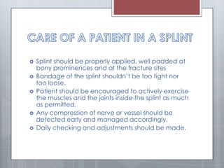  Splint should be properly applied, well padded at
bony prominences and at the fracture sites
 Bandage of the splint shouldn’t be too tight nor
too loose.
 Patient should be encouraged to actively exercise
the muscles and the joints inside the splint as much
as permitted.
 Any compression of nerve or vessel should be
detected early and managed accordingly.
 Daily checking and adjustments should be made.
 