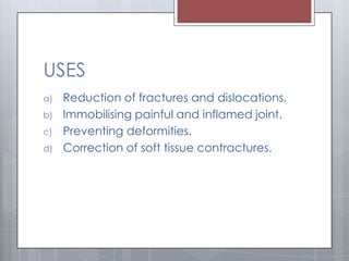 USES
a) Reduction of fractures and dislocations.
b) Immobilising painful and inflamed joint.
c) Preventing deformities.
d) Correction of soft tissue contractures.
 
