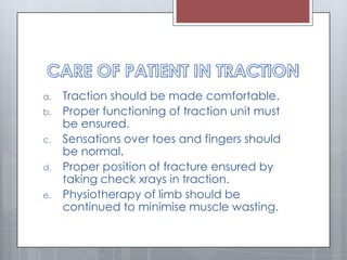 a. Traction should be made comfortable.
b. Proper functioning of traction unit must
be ensured.
c. Sensations over toes and fingers should
be normal.
d. Proper position of fracture ensured by
taking check xrays in traction.
e. Physiotherapy of limb should be
continued to minimise muscle wasting.
 