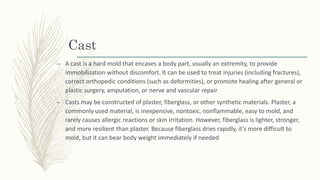 Cast
– A cast is a hard mold that encases a body part, usually an extremity, to provide
immobilization without discomfort. It can be used to treat injuries (including fractures),
correct orthopedic conditions (such as deformities), or promote healing after general or
plastic surgery, amputation, or nerve and vascular repair
– Casts may be constructed of plaster, fiberglass, or other synthetic materials. Plaster, a
commonly used material, is inexpensive, nontoxic, nonflammable, easy to mold, and
rarely causes allergic reactions or skin irritation. However, fiberglass is lighter, stronger,
and more resilient than plaster. Because fiberglass dries rapidly, it's more difficult to
mold, but it can bear body weight immediately if needed
 
