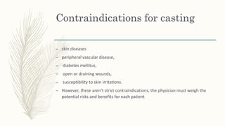Contraindications for casting
– skin diseases
– peripheral vascular disease,
– diabetes mellitus,
– open or draining wounds,
– susceptibility to skin irritations.
– However, these aren't strict contraindications; the physician must weigh the
potential risks and benefits for each patient
 
