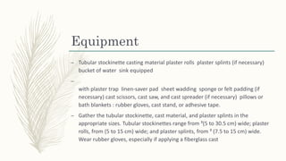 Equipment
– Tubular stockinette casting material plaster rolls plaster splints (if necessary)
bucket of water sink equipped
–
with plaster trap linen-saver pad sheet wadding sponge or felt padding (if
necessary) cast scissors, cast saw, and cast spreader (if necessary) pillows or
bath blankets : rubber gloves, cast stand, or adhesive tape.
– Gather the tubular stockinette, cast material, and plaster splints in the
appropriate sizes. Tubular stockinettes range from ³(5 to 30.5 cm) wide; plaster
rolls, from (5 to 15 cm) wide; and plaster splints, from ³ (7.5 to 15 cm) wide.
Wear rubber gloves, especially if applying a fiberglass cast
 