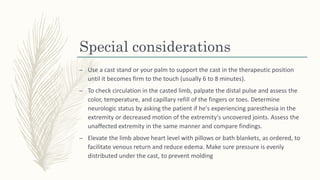 Special considerations
– Use a cast stand or your palm to support the cast in the therapeutic position
until it becomes firm to the touch (usually 6 to 8 minutes).
– To check circulation in the casted limb, palpate the distal pulse and assess the
color, temperature, and capillary refill of the fingers or toes. Determine
neurologic status by asking the patient if he's experiencing paresthesia in the
extremity or decreased motion of the extremity's uncovered joints. Assess the
unaffected extremity in the same manner and compare findings.
– Elevate the limb above heart level with pillows or bath blankets, as ordered, to
facilitate venous return and reduce edema. Make sure pressure is evenly
distributed under the cast, to prevent molding
 