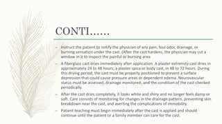 CONTI……
– Instruct the patient to notify the physician of any pain, foul odor, drainage, or
burning sensation under the cast. (After the cast hardens, the physician may cut a
window in it to inspect the painful or burning area
– A fiberglass cast dries immediately after application. A plaster extremity cast dries in
approximately 24 to 48 hours; a plaster spica or body cast, in 48 to 72 hours. During
this drying period, the cast must be properly positioned to prevent a surface
depression that could cause pressure areas or dependent edema. Neurovascular
status must be assessed, drainage monitored, and the condition of the cast checked
periodically.
– After the cast dries completely, it looks white and shiny and no longer feels damp or
soft. Care consists of monitoring for changes in the drainage pattern, preventing skin
breakdown near the cast, and averting the complications of immobility.
– Patient teaching must begin immediately after the cast is applied and should
continue until the patient or a family member can care for the cast.
 