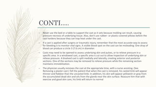 CONTI….
– Never use the bed or a table to support the cast as it sets because molding can result, causing
pressure necrosis of underlying tissue. Also, don't use rubber- or plastic-covered pillows before the
cast hardens because they can trap heat under the cast.
– If a cast is applied after surgery or traumatic injury, remember that the most accurate way to assess
for bleeding is to monitor vital signs. A visible blood spot on the cast can be misleading: One drop of
blood can produce a circle 3 (7.6 cm) in diameter.
– Casts may need to be opened to assess underlying skin and pulses, or to relieve pressure in a
specific area. In a windowed cast, a specific area is cut out to allow inspection of underlying skin or
relieve pressure. A bivalved cast is split medially and laterally, creating anterior and posterior
sections. One of the sections may be removed to relieve pressure while the remaining section
maintains immobilization.
– The physician usually removes the cast at the appropriate time, with a nurse assisting. (See
Removing a plaster cast.) Tell the patient that when the cast is removed, his casted limb will appear
thinner and flabbier than the uncasted limb. In addition, his skin will appear yellowish or gray from
the accumulated dead skin and oils from the glands near the skin surface. Reassure him that with
exercise and good skin care, his limb will return to normal
 