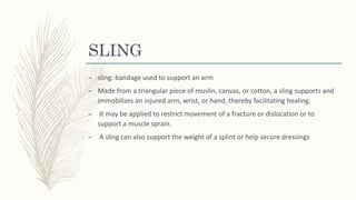 SLING
– sling: bandage used to support an arm
– Made from a triangular piece of muslin, canvas, or cotton, a sling supports and
immobilizes an injured arm, wrist, or hand, thereby facilitating healing.
– It may be applied to restrict movement of a fracture or dislocation or to
support a muscle sprain.
– A sling can also support the weight of a splint or help secure dressings
 