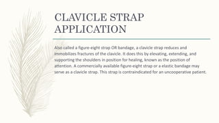 CLAVICLE STRAP
APPLICATION
Also called a figure-eight strap OR bandage, a clavicle strap reduces and
immobilizes fractures of the clavicle. It does this by elevating, extending, and
supporting the shoulders in position for healing, known as the position of
attention. A commercially available figure-eight strap or a elastic bandage may
serve as a clavicle strap. This strap is contraindicated for an uncooperative patient.
 
