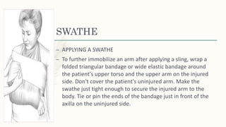 SWATHE
– APPLYING A SWATHE
– To further immobilize an arm after applying a sling, wrap a
folded triangular bandage or wide elastic bandage around
the patient's upper torso and the upper arm on the injured
side. Don't cover the patient's uninjured arm. Make the
swathe just tight enough to secure the injured arm to the
body. Tie or pin the ends of the bandage just in front of the
axilla on the uninjured side.
 