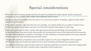 Special considerations
– At the scene of an accident, always examine the patient completely for other injuries. Avoid unnecessary
movement or manipulation, which might cause additional pain or injury.
– Always consider the possibility of cervical injury in an unconscious patient. If possible, apply the splint before
repositioning the patient.
– If the patient requires a rigid splint but one isn't available, use another body part as a splint. To splint a leg in
this manner, pad its inner aspect and secure it to the other leg with roller gauze or cloth strips.
– After applying any type of splint, monitor vital signs frequently because bleeding in fractured bones and
surrounding tissues may cause shock. Also monitor the neurovascular status of the fractured limb by assessing
skin color and checking for numbness in the fingers or toes. Numbness or paralysis distal to the injury indicates
pressure on nerves. (See Assessing neurovascular status.)
– Transport the patient to a hospital as soon as possible. Apply ice to the injury. Regardless of the apparent
extent of the injury, don't allow the patient to eat or drink anything until the physician evaluates him.
– Indications for removing a splint include evidence of improper application or vascular impairment. Apply gentle
traction, and remove the splint carefully under a physician's direct supervision
 