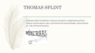 THOMAS SPLINT
– A traction splint immobilizes a fracture and exerts a longitudinal pull that
reduces muscle spasms, pain, and arterial and neural damage. Used primarily
for saft of femoral fractures,
 