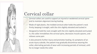 Cervical collar
– Cervical collars are used to support an injured or weakened cervical spine
and to maintain alignment during healing.
– Made of rigid plastic, the molded cervical collar holds the patient's neck
firmly, keeping it straight, with the chin slightly elevated and tucked in
– Designed to hold the neck straight with the chin slightly elevated and tucked
in, the collar immobilizes the cervical spine, decreases muscle spasms, and
relieves some pain
– it also prevents further injury and promotes healing. As symptoms of an
acute injury subside, the patient may gradually discontinue wearing the
collar, alternating periods of wear with increasing periods of removal, until
he no longer needs the collar
 