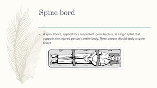 Spine bord
– A spine board, applied for a suspected spinal fracture, is a rigid splint that
supports the injured person's entire body. Three people should apply a spine
board.
 