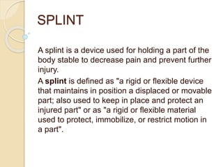 SPLINT
A splint is a device used for holding a part of the
body stable to decrease pain and prevent further
injury.
A splint is defined as "a rigid or flexible device
that maintains in position a displaced or movable
part; also used to keep in place and protect an
injured part" or as "a rigid or flexible material
used to protect, immobilize, or restrict motion in
a part".
 