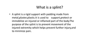 What is a splint?
• A splint is a rigid support with padding made from
metal,plaster,plastic.It is used to support,protect or
immobilize an injured or inflamed part of the body.The
purpose of the splint is to prevent movement of the
injured extremity which helps prevent further injury,and
to minimize pain.
 
