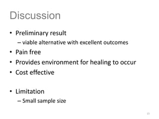 • Preliminary result
– viable alternative with excellent outcomes
• Pain free
• Provides environment for healing to occur
• Cost effective
• Limitation
– Small sample size
13
Discussion
 