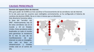 CAUSAS PRINCIPALES
Dominio del aspecto físico de Internet.
Otro gran poder de ICANN es el de coordinar el funcionamiento de los servidores raíz de Internet.
En la red, para que los usuarios sean redirigidos correctamente, se ha configurado el Sistema de
nombres de dominio (DNS). No es ni más ni menos que un directorio.
Este directorio funciona sobre
la base del "servidor raíz
DNS". Históricamente, hay 13
de estos servidores raíz en el
mundo y 10 en Estados
Unidos. Estos servidores están
duplicados en todo el mundo
para garantizar la resistencia
de la red. Es una de las
manifestaciones de que
Internet no solo es intangible,
sino que se basa en
infraestructura y Estados
Unidos está en el centro de
ella. SJM Computación 4.0 13
 