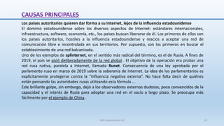 CAUSAS PRINCIPALES
Los países autoritarios quieren dar forma a su Internet, lejos de la influencia estadounidense
El dominio estadounidense sobre los diversos aspectos de Internet: estándares internacionales,
infraestructura, software, economía, etc., los países buscan liberarse de él. Los primeros de ellos son
los países autoritarios, hostiles a la influencia estadounidense y reacios a aceptar una red de
comunicación libre e incontrolada en sus territorios. Por supuesto, son los primeros en buscar el
establecimiento de una red balcanizada.
Uno de los ejemplos de splinternet, en el sentido más radical del término, es el de Rusia. A fines de
2019, el país se aisló deliberadamente de la red global . El objetivo de la operación era probar una
red rusa nativa, paralela a Internet, llamada Runet. Consecuencia de una ley aprobada por el
parlamento ruso en marzo de 2019 sobre la soberanía de Internet. La idea de los parlamentarios es
explícitamente protegerse contra la “influencia negativa externa”. No hace falta decir de quiénes
están pensando las autoridades rusas utilizando esta fórmula ...
Este brillante golpe, sin embargo, dejó a los observadores externos dudosos, poco convencidos de la
capacidad y el interés de Rusia para adoptar una red en el vacío a largo plazo. Se preocupa más
fácilmente por el ejemplo de China .
SJM Computación 4.0 15
 
