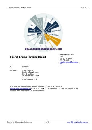 Internet Competitive Analysis Report 9/29/2010
Search Engine Ranking Report
500 N. Michigan Ave.
Suite 300
Chicago, IL 60611
877-710-2007
www.SplinternetMarketing.c
om
Date: 9/29/2010
Recipient: Brian C. Bateman
SplinternetMarketing.com
1204 S. 3rd Street
WATERTOWN WI 53094
Phone: 920-285-7570
This report has been created by Splinternet Marketing. Visit us on the Web at
www.SplinternetMarketing.com or call 877-710-2007 for an appointment for your personalized plan to
dominate in the search results on Google and Bing.
Created by SplinternetMarketing.com 1 of 14 www.SplinternetMarketing.com
 