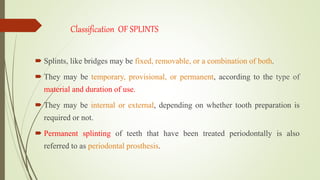 Classification OF SPLINTS
 Splints, like bridges may be fixed, removable, or a combination of both.
 They may be temporary, provisional, or permanent, according to the type of
material and duration of use.
 They may be internal or external, depending on whether tooth preparation is
required or not.
 Permanent splinting of teeth that have been treated periodontally is also
referred to as periodontal prosthesis.
 