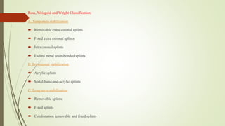Ross, Weisgold and Wright Classification:
A. Temporary stabilization
 Removable extra coronal splints
 Fixed extra coronal splints
 Intracoronal splints
 Etched metal resin-bonded splints
B. Provisional stabilization
 Acrylic splints
 Metal-band-and-acrylic splints
C. Long-term stabilization
 Removable splints
 Fixed splints
 Combination removable and fixed splints
 