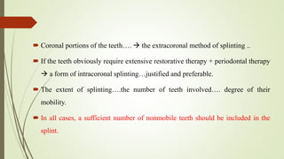  Coronal portions of the teeth….  the extracoronal method of splinting ..
 If the teeth obviously require extensive restorative therapy + periodontal therapy
 a form of intracoronal splinting…justified and preferable.
 The extent of splinting….the number of teeth involved…. degree of their
mobility.
 In all cases, a sufficient number of nonmobile teeth should be included in the
splint.
 