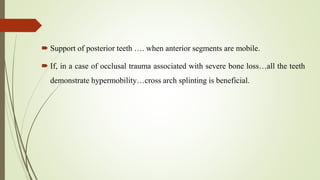  Support of posterior teeth …. when anterior segments are mobile.
 If, in a case of occlusal trauma associated with severe bone loss…all the teeth
demonstrate hypermobility…cross arch splinting is beneficial.
 
