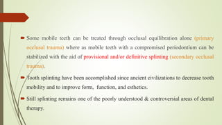  Some mobile teeth can be treated through occlusal equilibration alone (primary
occlusal trauma) where as mobile teeth with a compromised periodontium can be
stabilized with the aid of provisional and/or definitive splinting (secondary occlusal
trauma).
 Tooth splinting have been accomplished since ancient civilizations to decrease tooth
mobility and to improve form, function, and esthetics.
 Still splinting remains one of the poorly understood & controversial areas of dental
therapy.
 