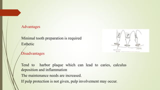Advantages
Minimal tooth preparation is required
Esthetic
Disadvantages
Tend to harbor plaque which can lead to caries, calculus
deposition and inflammation
The maintenance needs are increased.
If pulp protection is not given, pulp involvement may occur.
 