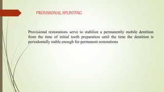 PROVISIONAL SPLINTING
Provisional restorations serve to stabilize a permanently mobile dentition
from the time of initial tooth preparation until the time the dentition is
periodontally stable enough for permanent restorations
 