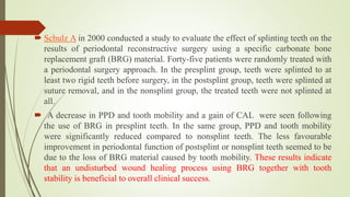  Schulz A in 2000 conducted a study to evaluate the effect of splinting teeth on the
results of periodontal reconstructive surgery using a specific carbonate bone
replacement graft (BRG) material. Forty-five patients were randomly treated with
a periodontal surgery approach. In the presplint group, teeth were splinted to at
least two rigid teeth before surgery, in the postsplint group, teeth were splinted at
suture removal, and in the nonsplint group, the treated teeth were not splinted at
all.
 A decrease in PPD and tooth mobility and a gain of CAL were seen following
the use of BRG in presplint teeth. In the same group, PPD and tooth mobility
were significantly reduced compared to nonsplint teeth. The less favourable
improvement in periodontal function of postsplint or nonsplint teeth seemed to be
due to the loss of BRG material caused by tooth mobility. These results indicate
that an undisturbed wound healing process using BRG together with tooth
stability is beneficial to overall clinical success.
 