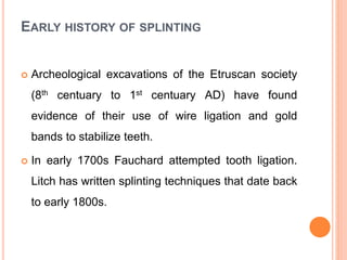 EARLY HISTORY OF SPLINTING
 Archeological excavations of the Etruscan society
(8th centuary to 1st centuary AD) have found
evidence of their use of wire ligation and gold
bands to stabilize teeth.
 In early 1700s Fauchard attempted tooth ligation.
Litch has written splinting techniques that date back
to early 1800s.
 