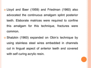  Lloyd and Baer (1959) and Friedman (1960) also
advocated the continuous amalgam splint posterior
teeth. Elaborate matrices were required to confine
this amalgam for this technique, fractures were
common.
 Shatzkin (1960) expanded on Obin’s technique by
using stainless steel wires embedded in channels
cut in lingual aspect of anterior teeth and covered
with self curing acrylic resin.
 