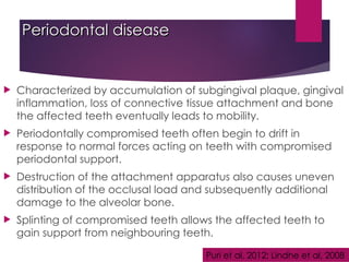 Periodontal disease
Periodontal disease
 Characterized by accumulation of subgingival plaque, gingival
inflammation, loss of connective tissue attachment and bone
the affected teeth eventually leads to mobility.
 Periodontally compromised teeth often begin to drift in
response to normal forces acting on teeth with compromised
periodontal support.
 Destruction of the attachment apparatus also causes uneven
distribution of the occlusal load and subsequently additional
damage to the alveolar bone.
 Splinting of compromised teeth allows the affected teeth to
gain support from neighbouring teeth.
Puri et al, 2012; Lindhe et al, 2008
 