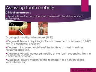 Assessing tooth mobility
Assessing tooth mobility
Clinical assessment :
Application of force to the tooth crown with two blunt ended
instruments.
Grading of mobility: Millers Index (1950)
Degree 0: Normal physiological tooth movement of between 0,1-0,2
mm in a horizontal direction.
Degree 1: Increased mobility of the tooth to at most 1mm in a
horizontal direction.
Degree 2: Visually increased mobility of the tooth exceeding 1mm in
a horizontal direction.
Degree 3: Severe mobility of the tooth both in a horizontal and
vertical direction
Lindhe et al, 2008
 
