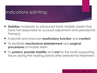 Indications splinting:
Indications splinting:
 Stabilize moderate to advanced tooth mobility (teeth that
have not responded to occlusal adjustment and periodontal
therapy).
 It permits and improves masticatory function and comfort.
 To facilitate mechanical debridement and surgical
procedures of mobile teeth.
 To protect, provide stability and rest for the tooth-supporting
tissues during the healing period after periodontal treatment.
Puri et al, 2012; Eley, 2004
 