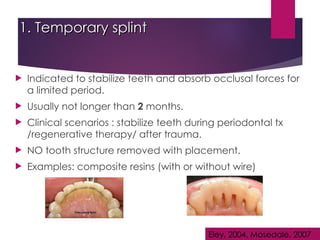 1. Temporary splint
1. Temporary splint
 Indicated to stabilize teeth and absorb occlusal forces for
a limited period.
 Usually not longer than 2 months.
 Clinical scenarios : stabilize teeth during periodontal tx
/regenerative therapy/ after trauma.
 NO tooth structure removed with placement.
 Examples: composite resins (with or without wire)
Eley, 2004, Mosedale, 2007
 