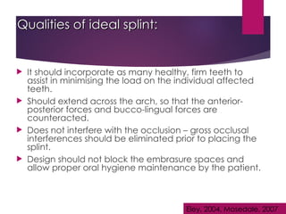Qualities of ideal splint:
Qualities of ideal splint:
 It should incorporate as many healthy, firm teeth to
assist in minimising the load on the individual affected
teeth.
 Should extend across the arch, so that the anterior-
posterior forces and bucco-lingual forces are
counteracted.
 Does not interfere with the occlusion – gross occlusal
interferences should be eliminated prior to placing the
splint.
 Design should not block the embrasure spaces and
allow proper oral hygiene maintenance by the patient.
Eley, 2004, Mosedale, 2007
 