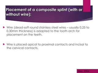 Placement of a composite splint (with or
Placement of a composite splint (with or
without wire):
without wire):
 Wire (dead-soft round stainless steel wires – usually 0,25 to
0,30mm thickness) is adapted to the tooth arch for
placement on the teeth.
 Wire is placed apical to proximal contacts and incisal to
the cervical contacts.
Eley, 2004
 