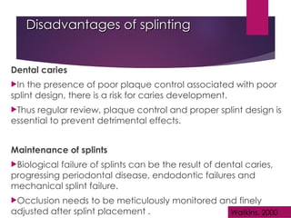 Disadvantages of splinting
Disadvantages of splinting
Dental caries
In the presence of poor plaque control associated with poor
splint design, there is a risk for caries development.
Thus regular review, plaque control and proper splint design is
essential to prevent detrimental effects.
Maintenance of splints
Biological failure of splints can be the result of dental caries,
progressing periodontal disease, endodontic failures and
mechanical splint failure.
Occlusion needs to be meticulously monitored and finely
adjusted after splint placement . Watkins, 2000
 