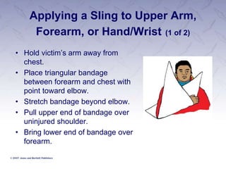 Applying a Sling to Upper Arm,
Forearm, or Hand/Wrist (1 of 2)
• Hold victim’s arm away from
chest.
• Place triangular bandage
between forearm and chest with
point toward elbow.
• Stretch bandage beyond elbow.
• Pull upper end of bandage over
uninjured shoulder.
• Bring lower end of bandage over
forearm.
 