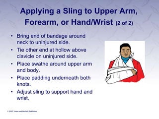 Applying a Sling to Upper Arm,
Forearm, or Hand/Wrist (2 of 2)
• Bring end of bandage around
neck to uninjured side.
• Tie other end at hollow above
clavicle on uninjured side.
• Place swathe around upper arm
and body.
• Place padding underneath both
knots.
• Adjust sling to support hand and
wrist.
 