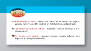 10
Redistribution of forces - ensures that forces do not exceed the adaptive
capacity. Forces/received by one tooth are distributed to a number of teeth.
Restoration of functional stability - functional occlusion stabilizes mobile
abutment teeth.
To preserve arch integrity - restores proximal contacts, reducing food
impaction & consequent break down.
 